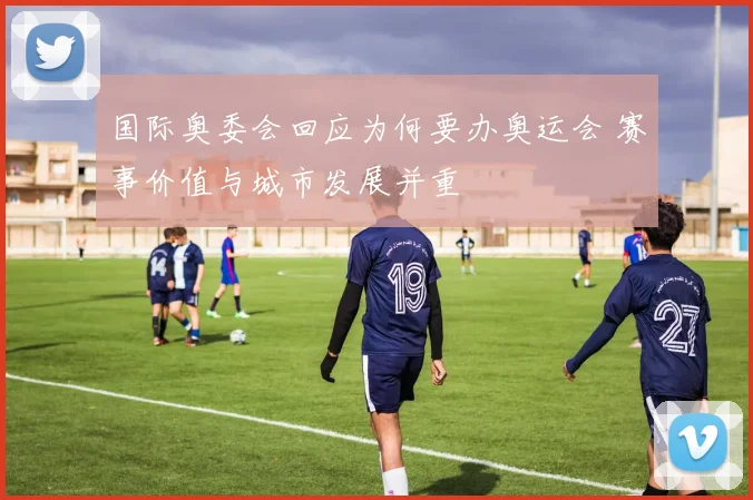 国际奥委会回应为何要办奥运会 赛事价值与城市发展并重