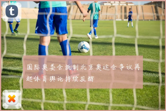 国际奥委会抵制北京奥运会争议再起体育舆论持续发酵