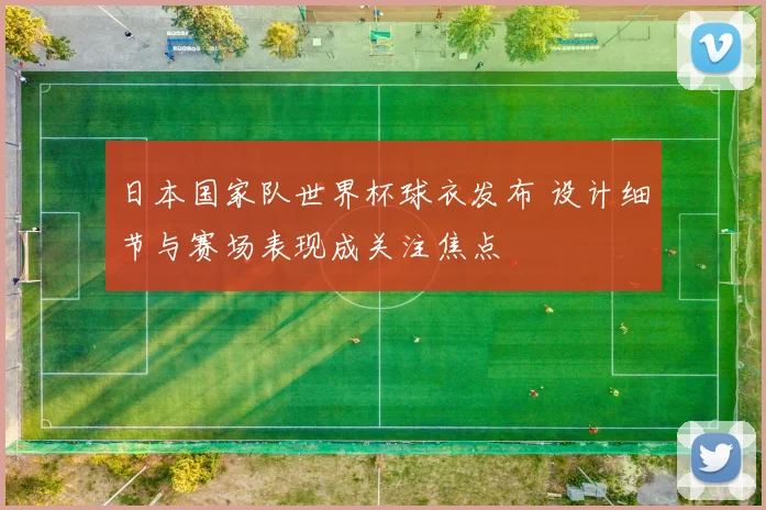 日本国家队世界杯球衣发布 设计细节与赛场表现成关注焦点